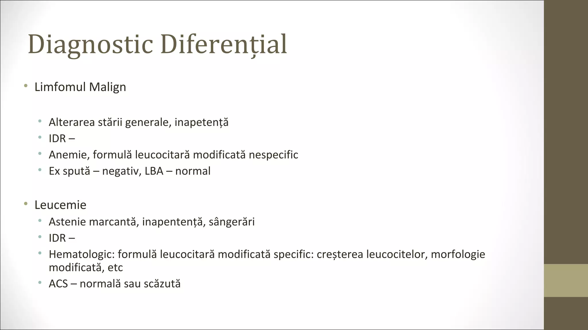 Diagnostic Diferențial
• Limfomul Malign
• Alterarea stării generale, inapetență
• IDR –
• Anemie, formulă leucocitară modificată nespecific
• Ex spută – negativ, LBA – normal
• Leucemie
• Astenie marcantă, inapentență, sângerări
• IDR –
• Hematologic: formulă leucocitară modificată specific: creșterea leucocitelor, morfologie
modificată, etc
• ACS – normală sau scăzută
 