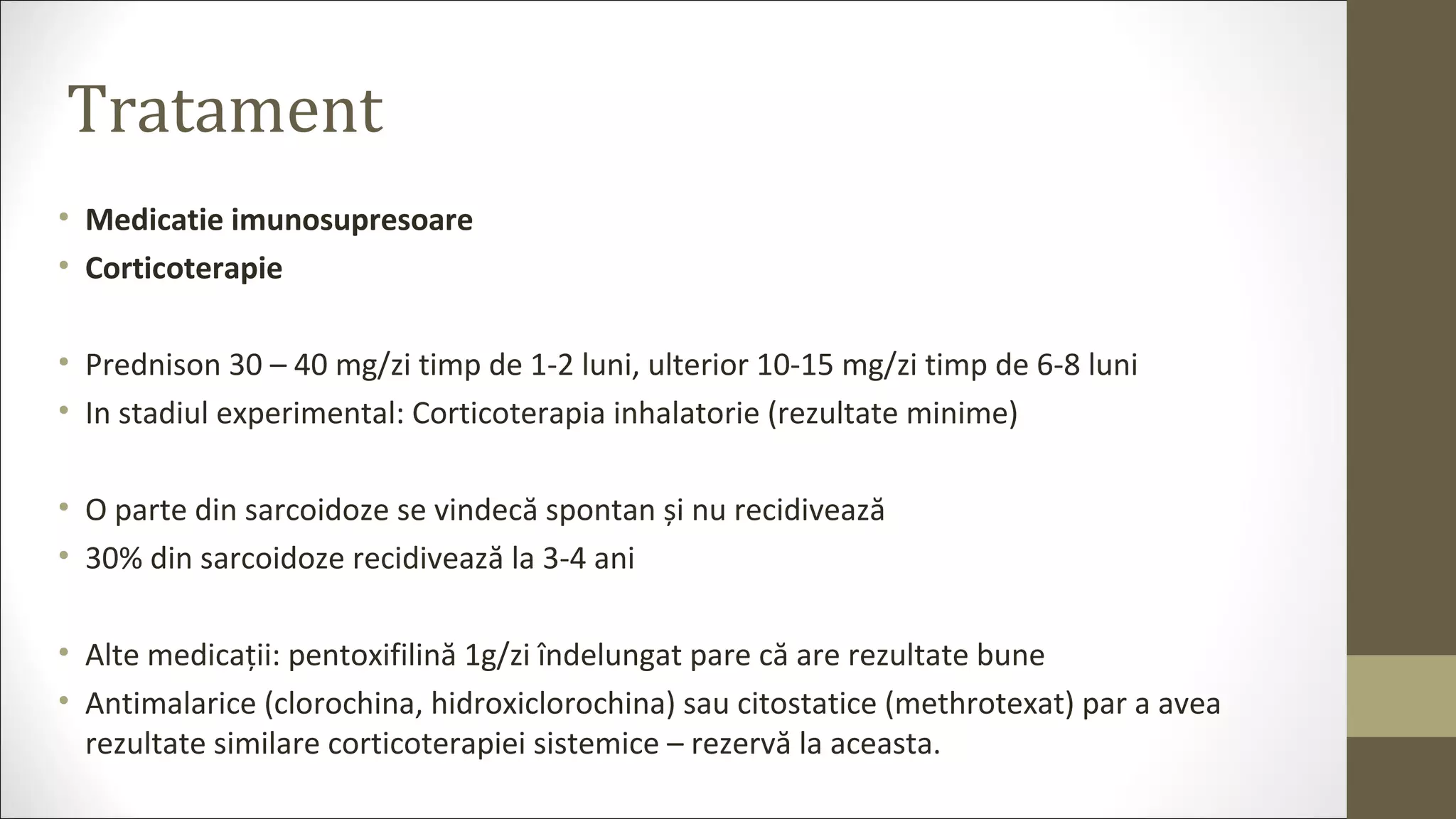 Tratament
• Medicatie imunosupresoare
• Corticoterapie
• Prednison 30 – 40 mg/zi timp de 1-2 luni, ulterior 10-15 mg/zi timp de 6-8 luni
• In stadiul experimental: Corticoterapia inhalatorie (rezultate minime)
• O parte din sarcoidoze se vindecă spontan și nu recidivează
• 30% din sarcoidoze recidivează la 3-4 ani
• Alte medicații: pentoxifilină 1g/zi îndelungat pare că are rezultate bune
• Antimalarice (clorochina, hidroxiclorochina) sau citostatice (methrotexat) par a avea
rezultate similare corticoterapiei sistemice – rezervă la aceasta.
 
