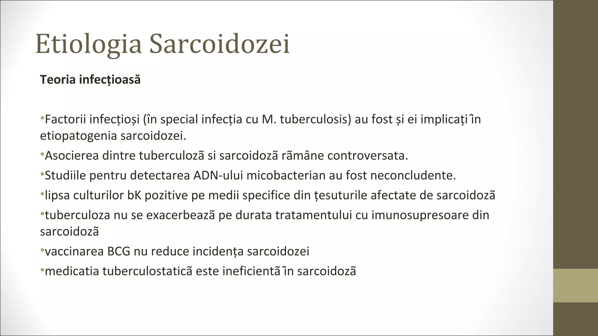 Etiologia Sarcoidozei
Teoria infecțioasă
•Factorii infecțioși (în special infecția cu M. tuberculosis) au fost și ei implicați în
etiopatogenia sarcoidozei.
•Asocierea dintre tuberculozã si sarcoidozã rãmâne controversata.
•Studiile pentru detectarea ADN-ului micobacterian au fost neconcludente.
•lipsa culturilor bK pozitive pe medii specifice din țesuturile afectate de sarcoidozã
•tuberculoza nu se exacerbeazã pe durata tratamentului cu imunosupresoare din
sarcoidozã
•vaccinarea BCG nu reduce incidența sarcoidozei
•medicatia tuberculostaticã este ineficientã în sarcoidozã
 