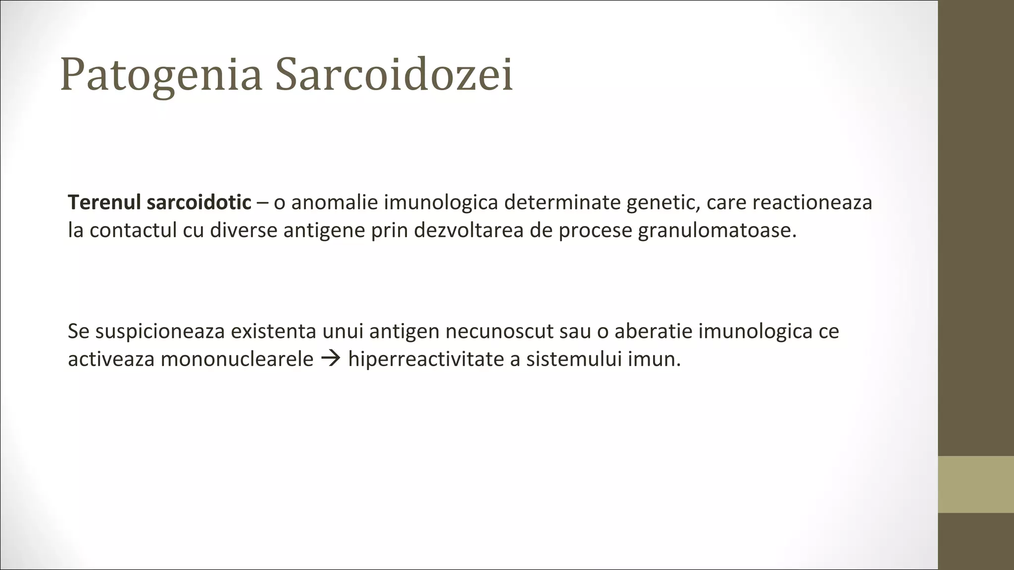 Patogenia Sarcoidozei
Terenul sarcoidotic – o anomalie imunologica determinate genetic, care reactioneaza
la contactul cu diverse antigene prin dezvoltarea de procese granulomatoase.
Se suspicioneaza existenta unui antigen necunoscut sau o aberatie imunologica ce
activeaza mononuclearele  hiperreactivitate a sistemului imun.
 
