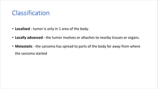 Classification
• Localized - tumor is only in 1 area of the body.
• Locally advanced - the tumor involves or attaches to nearby tissues or organs.
• Metastatic - the sarcoma has spread to parts of the body far away from where
the sarcoma started
 