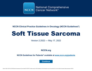 Version 2.2022, 05/17/22 © 2022 National Comprehensive Cancer Network®
(NCCN®
), All rights reserved. NCCN Guidelines®
and this illustration may not be reproduced in any form without the express written permission of NCCN.
NCCN Clinical Practice Guidelines in Oncology (NCCN Guidelines®
)
Soft Tissue Sarcoma
Version 2.2022 — May 17, 2022
Continue
NCCN.org
NCCN Guidelines for Patients®
available at www.nccn.org/patients
 