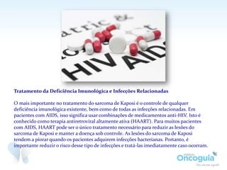Tratamento da Deficiência Imunológica e Infecções Relacionadas
O mais importante no tratamento do sarcoma de Kaposi é o controle de qualquer
deficiência imunológica existente, bem como de todas as infecções relacionadas. Em
pacientes com AIDS, isso significa usar combinações de medicamentos anti-HIV. Isto é
conhecido como terapia antiretroviral altamente ativa (HAART). Para muitos pacientes
com AIDS, HAART pode ser o único tratamento necessário para reduzir as lesões do
sarcoma de Kaposi e manter a doença sob controle. As lesões do sarcoma de Kaposi
tendem a piorar quando os pacientes adquirem infecções bacterianas. Portanto, é
importante reduzir o risco desse tipo de infecções e tratá-las imediatamente caso ocorram.
 