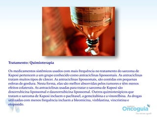 Tratamento: Quimioterapia
Os medicamentos sistêmicos usados com mais frequência no tratamento do sarcoma de
Kaposi pertencem a um grupo conhecido como antraciclinas lipossomais. As antraciclinas
tratam muitos tipos de câncer. As antraciclinas lipossomais, são contidas em pequenas
esferas de gordura. Nesta forma, elas são melhor absorvidas pelos tumores e têm menos
efeitos colaterais. As antraciclinas usadas para tratar o sarcoma de Kaposi são
doxorrubicina lipossomal e daunorrubicina lipossomal. Outros quimioterápicos que
tratam o sarcoma de Kaposi incluem o paclitaxel, a gemcitabina e a vinorelbina. As drogas
utilizadas com menos frequência incluem a bleomicina, vinblastina, vincristina e
etoposido.
 