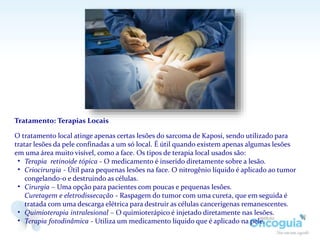 Tratamento: Terapias Locais
O tratamento local atinge apenas certas lesões do sarcoma de Kaposi, sendo utilizado para
tratar lesões da pele confinadas a um só local. É útil quando existem apenas algumas lesões
em uma área muito visível, como a face. Os tipos de terapia local usados são:
• Terapia retinoide tópica - O medicamento é inserido diretamente sobre a lesão.
• Criocirurgia - Útil para pequenas lesões na face. O nitrogênio líquido é aplicado ao tumor
congelando-o e destruindo as células.
• Cirurgia – Uma opção para pacientes com poucas e pequenas lesões.
Curetagem e eletrodissecação - Raspagem do tumor com uma cureta, que em seguida é
tratada com uma descarga elétrica para destruir as células cancerígenas remanescentes.
• Quimioterapia intralesional – O quimioterápico é injetado diretamente nas lesões.
• Terapia fotodinâmica - Utiliza um medicamento líquido que é aplicado na pele.
 