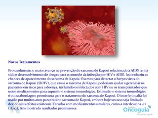 Novos Tratamentos
Provavelmente, o maior avanço na prevenção do sarcoma de Kaposi relacionado à AIDS tenha
sido o desenvolvimento de drogas para o controle da infecção por HIV e AIDS. Isso reduziu as
chances de aparecimento do sarcoma de Kaposi. Exames para detectar o herpes vírus do
sarcoma de Kaposi (SKHV), que causa o sarcoma de Kaposi, poderiam ajudar a gerenciar os
pacientes em risco para a doença, incluindo os infectados com HIV ou os transplantados que
usam medicamentos para suprimir o sistema imunológico. Estimular o sistema imunológico
é outra abordagem promissora para o tratamento do sarcoma de Kaposi. O interferon alfa foi
usado por muitos anos para tratar o sarcoma de Kaposi, embora hoje seu uso seja limitado
devido seus efeitos colaterais. Estudos com medicamentos similares, como a interleucina -12
(IL-12), têm mostrado resultados promissores.
 