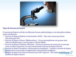 Tipos de Sarcoma de Kaposi
O sarcoma de Kaposi se divide em diferentes formas epidemiológicas, com alterações celulares
muito semelhantes:
• Sarcoma de Kaposi Epidêmico (relacionado à AIDS) - Tipo mais comum que foram
infectadas pelo HIV.
• Sarcoma de Kaposi Clássico (Mediterrâneo) - Ocorre principalmente em pessoas mais
velhas do Mediterrâneo, Leste Europeu e Oriente Médio.
• Sarcoma de Kaposi Endêmico (Africano) - Ocorre em pessoas com menos de 40 anos que
vivem na África Equatorial. Às vezes é denominado sarcoma de Kaposi africano.
• Sarcoma de Kaposi Iatrogênico (relacionado ao transplante) - Quando o sarcoma de Kaposi
se desenvolve em pacientes transplantados é denominado iatrogênico.
• Sarcoma de Kaposi em Homens Homossexuais HIV negativos - São similares aos casos de
sarcoma de Kaposi clássico.
 