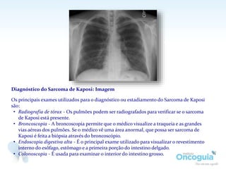 Diagnóstico do Sarcoma de Kaposi: Imagem
Os principais exames utilizados para o diagnóstico ou estadiamento do Sarcoma de Kaposi
são:
• Radiografia de tórax - Os pulmões podem ser radiografados para verificar se o sarcoma
de Kaposi está presente.
• Broncoscopia - A broncoscopia permite que o médico visualize a traqueia e as grandes
vias aéreas dos pulmões. Se o médico vê uma área anormal, que possa ser sarcoma de
Kaposi é feita a biópsia através do broncoscópio.
• Endoscopia digestiva alta - É o principal exame utilizado para visualizar o revestimento
interno do esôfago, estômago e a primeira porção do intestino delgado.
• Colonoscopia - É usada para examinar o interior do intestino grosso.
 