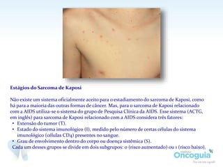 Estágios do Sarcoma de Kaposi
Não existe um sistema oficialmente aceito para o estadiamento do sarcoma de Kaposi, como
há para a maioria das outras formas de câncer. Mas, para o sarcoma de Kaposi relacionado
com a AIDS utiliza-se o sistema do grupo de Pesquisa Clínica da AIDS. Esse sistema (ACTG,
em inglês) para sarcoma de Kaposi relacionado com a AIDS considera três fatores:
• Extensão do tumor (T).
• Estado do sistema imunológico (I), medido pelo número de certas células do sistema
imunológico (células CD4) presentes no sangue.
• Grau de envolvimento dentro do corpo ou doença sistêmica (S).
Cada um desses grupos se divide em dois subgrupos: 0 (risco aumentado) ou 1 (risco baixo).
 