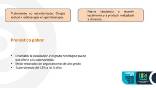 Tratamiento no estandarizado: Cirugía
radical + radioterapia +/- quimioterapia.
Fuerte tendencia a recurrir
localmente y a producir metástasis
a distancia.
Pronóstico pobre:
• El tamaño, la localización y el grado histológico puede
que afecte a la supervivencia.
• Mejor resultado con angiosarcomas de alto grado
• Supervivencia del 12% a los 5 años
 