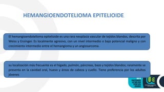El hemangioendotelioma epitelioide es una rara neoplasia vascular de tejidos blandos, descrita por
Weiss y Enzinger. Es localmente agresivo, con un nivel intermedio o bajo potencial maligno y con
crecimiento intermedio entre el hemangioma y un angiosarcoma.
su localización más frecuente es el hígado, pulmón, páncreas, bazo y tejidos blandos; raramente se
presenta en la cavidad oral, hueso y áreas de cabeza y cuello. Tiene preferencia por los adultos
jóvenes
HEMANGIOENDOTELIOMA EPITELIOIDE.
 