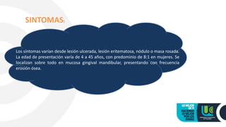Los síntomas varían desde lesión ulcerada, lesión eritematosa, nódulo o masa rosada.
La edad de presentación varía de 4 a 45 años, con predominio de 8:1 en mujeres. Se
localizan sobre todo en mucosa gingival mandibular, presentando con frecuencia
erosión ósea.
SINTOMAS:
 