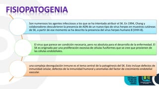 Son numerosos los agentes infecciosos a los que se ha intentado atribuir el SK. En 1994, Chang y
colaboradores descubrieron la presencia de ADN de un nuevo tipo de virus herpes en muestras cutáneas
de SK, a partir de ese momento se ha descrito la presencia del virus herpes humano 8 (VHH-8).
El virus que parece ser condición necesaria, pero no absoluta para el desarrollo de la enfermedad. El
SK es originado por una proliferación excesiva de células fusiformes que se cree que provienen de
las células endoteliales.
una compleja desregulación inmune es el tema central de la patogénesis del SK. Esto incluye defectos de
inmunidad celular, defectos de la inmunidad humoral y anomalías del factor de crecimiento endotelial
vascular.
 