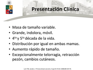 Presentación	
  Clínica	
  
•  Masa	
  de	
  tamaño	
  variable.	
  
•  Grande,	
  indolora,	
  móvil.	
  
•  4ta	
  y	
  5ta	
  década	
  de	
  la	
  vida.	
  
•  Distribución	
  por	
  igual	
  en	
  ambas	
  mamas.	
  
•  Aumento	
  rápido	
  de	
  tamaño.	
  
•  Excepcionalmente	
  telorragia,	
  retracción	
  
pezón,	
  cambios	
  cutáneos.	
  
Lum	
  YW,	
  Jacobs	
  L.	
  Primary	
  breast	
  sarcoma.	
  Surg	
  Clin	
  N	
  Am	
  2008;88:559-­‐70.	
  
 
