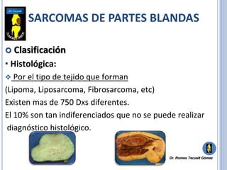  Clasificación
• Histológica:
 Por el tipo de tejido que forman
(Lipoma, Liposarcoma, Fibrosarcoma, etc)
Existen mas de 750 Dxs diferentes.
El 10% son tan indiferenciados que no se puede realizar
diagnóstico histológico.
SARCOMAS DE PARTES BLANDAS
Dr. Romeo Tecualt Gómez
 