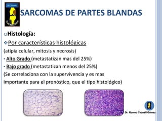 oHistología:
Por características histológicas
(atipia celular, mitosis y necrosis)
• Alto Grado (metastatizan mas del 25%)
• Bajo grado (metastatizan menos del 25%)
(Se correlaciona con la supervivencia y es mas
importante para el pronóstico, que el tipo histológico)
SARCOMAS DE PARTES BLANDAS
Dr. Romeo Tecualt Gómez
 