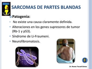 SARCOMAS DE PARTES BLANDAS
Patogenia:
• No existe una causa claramente definida.
• Alteraciones en los genes supresores de tumor
(Rb-1 y p53).
• Síndrome de Li-Fraumeni.
• Neurofibromatosis.
Dr. Romeo Tecualt Gómez
 