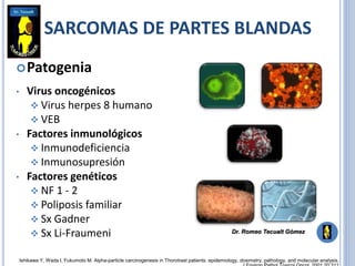 Patogenia
• Virus oncogénicos
 Virus herpes 8 humano
 VEB
• Factores inmunológicos
 Inmunodeficiencia
 Inmunosupresión
• Factores genéticos
 NF 1 - 2
 Poliposis familiar
 Sx Gadner
 Sx Li-Fraumeni
Ishikawa Y, Wada I, Fukumoto M. Alpha-particle carcinogenesis in Thorotrast patients: epidemiology, dosimetry, pathology, and molecular analysis.
SARCOMAS DE PARTES BLANDAS
Dr. Romeo Tecualt Gómez
 