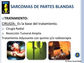 TRATAMIENTO:
CIRUGÍA: Es la base del tratamiento.
1) Cirugía Radial
2) Resección Tumoral Amplia
Tratamiento Adyuvante con quimio y/o radioterapia
SARCOMAS DE PARTES BLANDAS
Dr. Romeo Tecualt Gómez
 