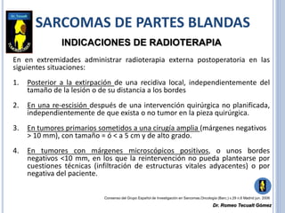 SARCOMAS DE PARTES BLANDAS
INDICACIONES DE RADIOTERAPIA
En en extremidades administrar radioterapia externa postoperatoria en las
siguientes situaciones:
1. Posterior a la extirpación de una recidiva local, independientemente del
tamaño de la lesión o de su distancia a los bordes
2. En una re-escisión después de una intervención quirúrgica no planificada,
independientemente de que exista o no tumor en la pieza quirúrgica.
3. En tumores primarios sometidos a una cirugía amplia (márgenes negativos
> 10 mm), con tamaño = ó < a 5 cm y de alto grado.
4. En tumores con márgenes microscópicos positivos, o unos bordes
negativos <10 mm, en los que la reintervención no pueda plantearse por
cuestiones técnicas (infiltración de estructuras vitales adyacentes) o por
negativa del paciente.
Consenso del Grupo Español de Investigación en Sarcomas.Oncología (Barc.) v.29 n.6 Madrid jun. 2006
Dr. Romeo Tecualt Gómez
 
