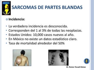 SARCOMAS DE PARTES BLANDAS
 Incidencia:
• La verdadera incidencia es desconocida.
• Corresponden del 1 al 3% de todas las neoplasias.
• Estados Unidos: 10,000 casos nuevos al año.
• En México no existe un datos estadístico claro.
• Tasa de mortalidad alrededor del 50%
Dr. Romeo Tecualt Gómez
 