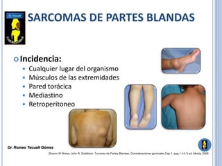 Incidencia:
 Cualquier lugar del organismo
 Músculos de las extremidades
 Pared torácica
 Mediastino
 Retroperitoneo
Sharon W Weiss, John R. Goldblum. Tumores de Partes Blandas. Consideraciones generales Cap 1. pag 1-14, 5 ed. Mosby 2009
SARCOMAS DE PARTES BLANDAS
Dr. Romeo Tecualt Gómez
 