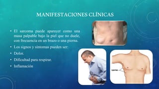 MANIFESTACIONESCLÍNICAS
• El sarcoma puede aparecer como una
masa palpable bajo la piel que no duele,
con frecuencia en un brazo o una pierna.
• Los signos y síntomas pueden ser:
• Dolor.
• Dificultad para respirar.
• Inflamación
 