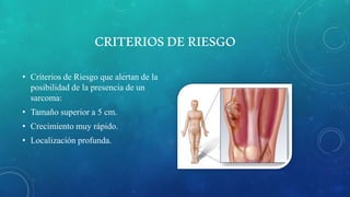 CRITERIOSDERIESGO
• Criterios de Riesgo que alertan de la
posibilidad de la presencia de un
sarcoma:
• Tamaño superior a 5 cm.
• Crecimiento muy rápido.
• Localización profunda.
 