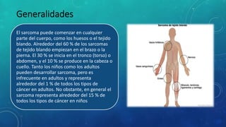 El sarcoma puede comenzar en cualquier
parte del cuerpo, como los huesos o el tejido
blando. Alrededor del 60 % de los sarcomas
de tejido blando empiezan en el brazo o la
pierna. El 30 % se inicia en el tronco (torso) o
abdomen, y el 10 % se produce en la cabeza o
cuello. Tanto los niños como los adultos
pueden desarrollar sarcoma, pero es
infrecuente en adultos y representa
alrededor del 1 % de todos los tipos de
cáncer en adultos. No obstante, en general el
sarcoma representa alrededor del 15 % de
todos los tipos de cáncer en niños
 