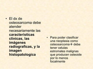 El dx de osteosarcoma debe atender necesariamente las  caracteristicas clinicas, las imágenes radiograficas, y la imagen histopatologica Para poder clasificar una neoplasia como osteosarcoma   debe tener celulas estromales malignas que producen osteoide por lo menos focalmente 