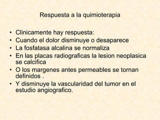 Respuesta a la quimioterapia Clinicamente hay respuesta: Cuando el dolor disminuye o desaparece La fosfatasa alcalina se normaliza En las placas radiograficas la lesion neoplasica se calcifica  O los margenes antes permeables se tornan definidos . Y disminuye la vascularidad del tumor en el estudio angiografico. 