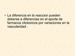 La diferencia en la reaccion pueden deberse a diferencias en el aporte de farmacos citotoxicos por variaciones en la vascularidad . 