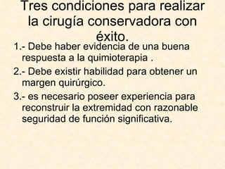 Tres condiciones para realizar la cirugía conservadora con éxito. 1.- Debe haber evidencia de una buena respuesta a la quimioterapia . 2.- Debe existir habilidad para obtener un margen quirúrgico. 3.- es necesario poseer experiencia para reconstruir la extremidad con razonable seguridad de función significativa. 