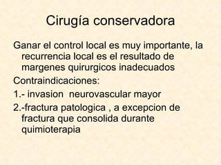 Cirugía conservadora Ganar el control local es muy importante, la recurrencia local es el resultado de margenes quirurgicos inadecuados  Contraindicaciones: 1.- invasion  neurovascular mayor 2.-fractura patologica , a excepcion de fractura que consolida durante quimioterapia 