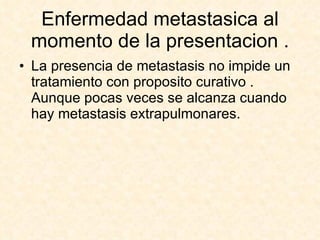 Enfermedad metastasica al momento de la presentacion . La presencia de metastasis no impide un  tratamiento con proposito curativo . Aunque pocas veces se alcanza cuando hay metastasis extrapulmonares. 