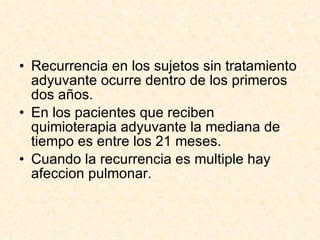 Recurrencia en los sujetos sin tratamiento adyuvante ocurre dentro de los primeros dos años. En los pacientes que reciben quimioterapia adyuvante la mediana de tiempo es entre los 21 meses. Cuando la recurrencia es multiple hay afeccion pulmonar. 