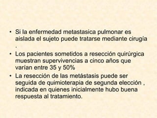 Si la enfermedad metastasica pulmonar es aislada el sujeto puede tratarse mediante cirugía . Los pacientes sometidos a resección quirúrgica muestran supervivencias a cinco años que varían entre 35 y 50% La resección de las metástasis puede ser seguida de quimioterapia de segunda elección , indicada en quienes inicialmente hubo buena respuesta al tratamiento. 