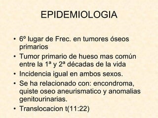EPIDEMIOLOGIA 6º lugar de Frec. en tumores óseos primarios Tumor primario de hueso mas común entre la 1ª y 2ª décadas de la vida Incidencia igual en ambos sexos. Se ha relacionado con: encondroma, quiste oseo aneurismatico y anomalias genitourinarias. Translocacion t(11:22) 