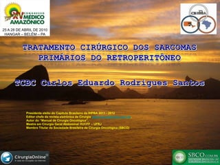 25 A 28 DE ABRIL DE 2010 HANGAR – BELÉM – PA TRATAMENTO CIRÚRGICO DOS SARCOMAS PRIMÁRIOS DO RETROPERITÔNEO TCBC Carlos Eduardo Rodrigues Santos Presidente eleito do Capítulo Brasileiro da IHPBA 2011 - 2012 Editor chefe da revista eletrônica de Cirurgia www.cirurgiaonline.com.br,  Autor do “Manual de Cirurgia Oncológica”,  Mestre em Cirurgia Geral Abdominal HUCFF – UFRJ  Membro Titular da Sociedade Brasileira de Cirurgia Oncológica (SBCO) 