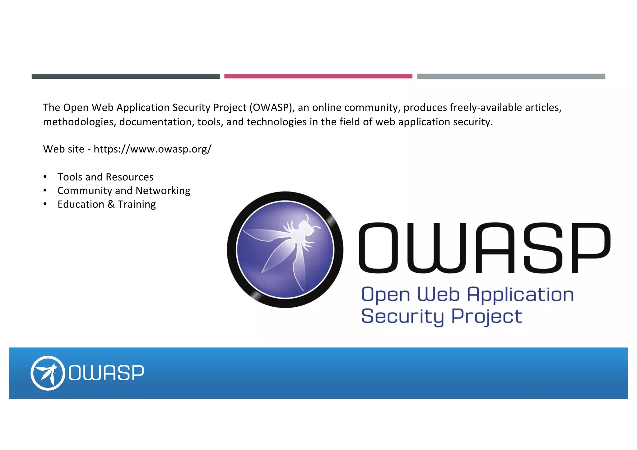 The Open Web Application Security Project (OWASP), an online community, produces freely-available articles,
methodologies, documentation, tools, and technologies in the field of web application security.
Web site - https://www.owasp.org/
• Tools and Resources
• Community and Networking
• Education & Training
 