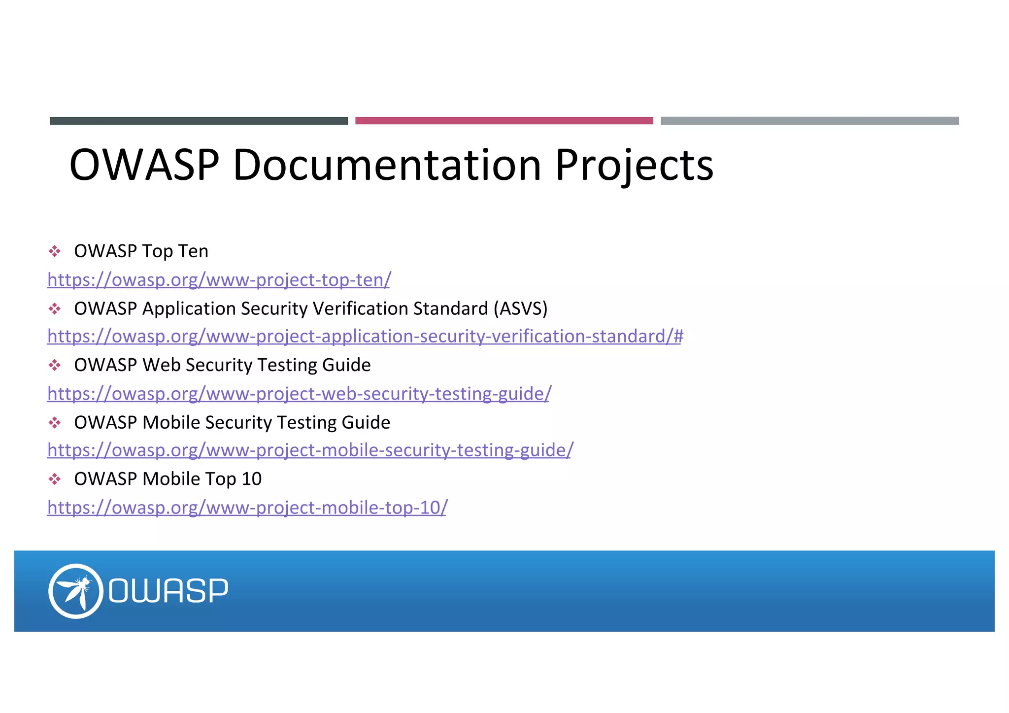 v OWASP Top Ten
https://owasp.org/www-project-top-ten/
v OWASP Application Security Verification Standard (ASVS)
https://owasp.org/www-project-application-security-verification-standard/#
v OWASP Web Security Testing Guide
https://owasp.org/www-project-web-security-testing-guide/
v OWASP Mobile Security Testing Guide
https://owasp.org/www-project-mobile-security-testing-guide/
v OWASP Mobile Top 10
https://owasp.org/www-project-mobile-top-10/
OWASP Documentation Projects
 