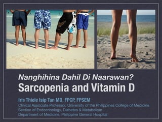 Nanghihina Dahil Di Naarawan?
Sarcopenia and Vitamin D
Iris Thiele Isip Tan MD, FPCP, FPSEM
Clinical Associate Professor, University of the Philippines College of Medicine
Section of Endocrinology, Diabetes & Metabolism
Department of Medicine, Philippine General Hospital
 