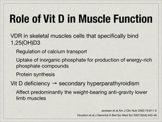 Role of Vit D in Muscle Function
VDR in skeletal muscles cells that speciﬁcally bind
1,25(OH)D3
  Regulation of calcium transport
  Uptake of inorganic phosphate for production of energy-rich
  phosphate compounds
  Protein synthesis
Vit D deﬁciency → secondary hyperparathyroidism
  Affect predominantly the weight-bearing anti-gravity lower
  limb muscles

                                               Janssen et al Am J Clin Nutr 2002:75:611-5
                             Houston et al J Gerontol A Biol Sci Med Sci 2007;62(4):440-46
 