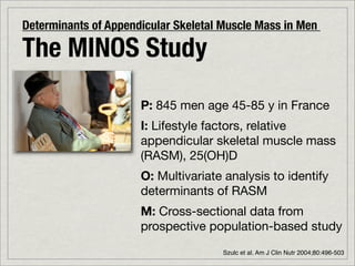Determinants of Appendicular Skeletal Muscle Mass in Men

The MINOS Study
                      P: 845 men age 45-85 y in France
                      I: Lifestyle factors, relative
                      appendicular skeletal muscle mass
                      (RASM), 25(OH)D
                      O: Multivariate analysis to identify
                      determinants of RASM
                      M: Cross-sectional data from
                      prospective population-based study
                                      Szulc et al. Am J Clin Nutr 2004;80:496-503
 