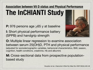 Association between Vit D status and Physical Performance

The InCHIANTI Study
P: 976 persons age >65 y at baseline
I: Short physical performance battery
(SPPB) and handgrip strength
O: Multiple linear regression to examine association
between serum 25(OH)D, PTH and physical performance
(adjusted for sociodemographic variables, behavioral characteristics, BMI, season,
cognition, health conditions, creatinine, Hb and albumin)

M: Cross-sectional data from prospective population-
based study
                                       Houston et al J Gerontol A Biol Sci Med Sci 2007;62(4):440-46
 