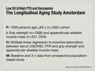 Low Vit D/High PTH and Sarcopenia
The Longitudinal Aging Study Amsterdam

P: 1509 persons age >65 y in LASA cohort
I: Grip strength (n=1008) and appendicular skeletal
muscle mass (n=331, DXA)
O: Multiple linear regression to examine association
between serum 25(OH)D, PTH and grip strength and
appendicular skeletal muscle mass
M: Baseline and 3-y data from prospective population-
based study

                                        Visser et al JCEM 2003;88:5766-72
 