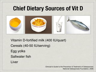Chief Dietary Sources of Vit D




Vitamin D-fortiﬁed milk (400 IU/quart)
Cereals (40-50 IU/serving)
Egg yolks
Saltwater ﬁsh
Liver
                       Clinician’s Guide to the Prevention & Treatment of Osteoporosis
                                               National Osteoporosis Foundation, 2008
 