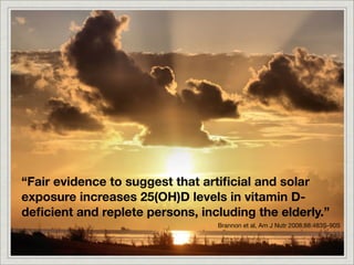 “Fair evidence to suggest that artiﬁcial and solar
exposure increases 25(OH)D levels in vitamin D-
deﬁcient and replete persons, including the elderly.”
                                 Brannon et al, Am J Nutr 2008;88:483S-90S
 