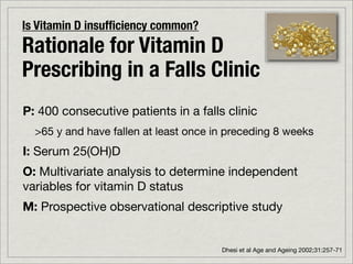 Is Vitamin D insufﬁciency common?
Rationale for Vitamin D
Prescribing in a Falls Clinic
P: 400 consecutive patients in a falls clinic
  >65 y and have fallen at least once in preceding 8 weeks
I: Serum 25(OH)D
O: Multivariate analysis to determine independent
variables for vitamin D status
M: Prospective observational descriptive study


                                       Dhesi et al Age and Ageing 2002;31:257-71
 