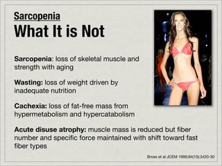 Sarcopenia
What It is Not
Sarcopenia: loss of skeletal muscle and
strength with aging

Wasting: loss of weight driven by
inadequate nutrition

Cachexia: loss of fat-free mass from
hypermetabolism and hypercatabolism

Acute disuse atrophy: muscle mass is reduced but ﬁber
number and speciﬁc force maintained with shift toward fast
ﬁber types
                                          Bross et al JCEM 1999;84(10):3420-30
 
